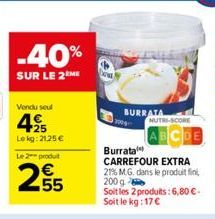 -40%  SUR LE 2 ME  Vendu seul  4  +25 Le kg: 2125 €  Le 2 produit  €  255  BURRATA  MUTRI-SCORE  Burrata CARREFOUR EXTRA 21% M.G. dans le produit fin 200 g Soit les 2 produits: 6,80€-Soit le kg: 17 € 