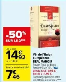 -50%  sur le 2 me  les 2 pour  vin de l'union européenne beau manoir  le l:149€  rouge, rosé ou blanc,  soit la fontaine à vin fontaine à vin 5l  146  92  -  beaumanoir  vendu seul: 9,95 €. soit le l: