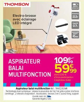 THOMSON  Electro-brosse avec éclairage LED intégré  ASPIRATEUR  BALAI  MULTIFONCTION dont 0.50 €  -HAY  Balic  Puissance 22.2  0.7  1099  5999  d'éco-participation L'aspirateur balal  n  Agr  45min 