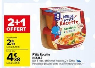 2+1  OFFERT  Vendu seul  2,99  Le kg: 5,48 € Les 3 pour  438  €  Lokg: 365€  8 Nestle Ptite Recette  Couscous  W  P'tite Recette  NESTLÉ  Dès 8 mois, différentes recettes, 2x 200 g. Panachage possible