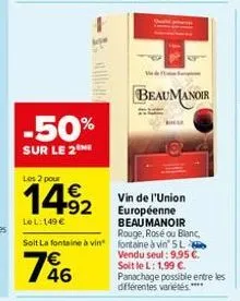 -50%  sur le 2  les 2 pour  14⁹2  92  le l: 149 €  vin de l'union européenne beau manoir rouge, rosé ou blanc,  soit la fontaine à vin fontaine à vin 5l  746  beaumanoir  vendu seul: 9,95 €. soit le l