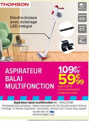 THOMSON  Electro-brosse avec éclairage LED intégré  ASPIRATEUR  BALAI  MULTIFONCTION dont 0.50 €  -HAY  Balic  Puissance 22.2  0.7  1099  5999  d'éco-participation L'aspirateur balal  n  Agr  45min 