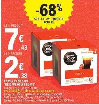 le 1 produit  7€  43  le 2¹ produit  2€  38  capsules de café "nescafe dolce gusto"  -68%  sur le 2e produit acheté  lungo 195 g. le kg: 38,10 €  par 2 (390 g) 9,81 € au lieu de 14,86 €.  le kg: 25,15