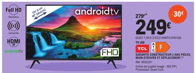 Full HD  Résolution  Connectée  HDMI  2  androidtv  101,6 cm 40" (pouces)  androidtv  FHD  279€  249€  DONT 7,99 € D'ÉCO-PARTICIPATION  TV LED  -30€  TCL  F  GARANTIE CONSTRUCTEUR 2 ANS PIÈCES, MAIN-D