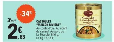 3,9914  -34%  63  CASSOULET "MAISON RIVIÈRE"  Au confit d'oie, Au confit  de canard, Au porc ou Le Févoulet 840 g. Le kg: 3,13 €.  Rivier Cassoulet de Castelnaudary cont de 