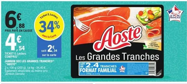 88  prix payé en caisse  ,54  ticket e.leclerc compris  jambon sec les grandes tranches "aoste"  2 x 100 g (200 g). le kg: 34,40 €. egalement disponible au même prix: jambon serrano  e.leclerc  ticket