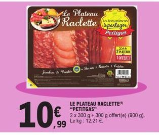 Jambon de Vendée  10€  Le Plateau Raclette  Les bons moments  à partager Petitgas  Bacon Rouette Capp  SAR 2 PLATEAUX  1 OFFERT  LE PLATEAU RACLETTE "PETITGAS"  2 x 300 g + 300 g offert(e) (900 g). Le