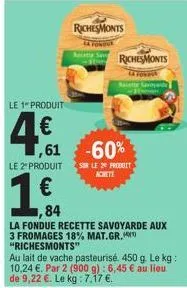 le 1 produit  4€  ,61  le 2" produit  € ,84  la fondue recette savoyarde aux 3 fromages 18% mat.gr. "richesmonts"  richesmonts  richesmonts  foku  au lait de vache pasteurisé. 450 g. le kg: 10,24 €. p