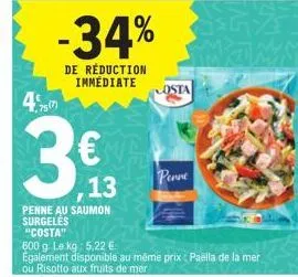 475  -34%  de réduction immédiate  €  13  penne au saumon  surgeles "costa"  600 g. le kg: 5,22 €  egalement disponible au même prix : paella de la mer ou risotto aux fruits de mer  osta  penne 