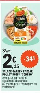 3,26  2€  ,15  sodebo  garden  -34%  salade garden caesar poulet rotisodebo" 240 g. le kg: 8,96 €. egalement disponible au même prix: fromagère ou parisienne  caesor poulet  roti 