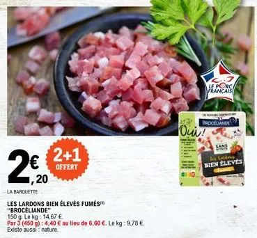 ,20  2+1  offert  la barquette  les lardons bien élevés fumés "brocéliande"  150 g. le kg: 14,67 €.  par 3 (450 g): 4,40 € au lieu de 6,60 €. le kg: 9,78 €. existe aussi nature.  le porca français  he