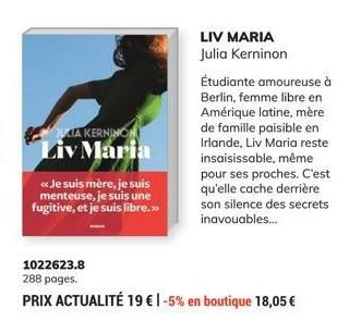 JULIA KERNINON Liv Maria  << Je suis mère, je suis menteuse, je suis une fugitive, et je suis libre.>>  LIV MARIA Julia Kerninon  1022623.8  288 pages.  PRIX ACTUALITÉ 19 € 1-5% en boutique 18,05 €  É