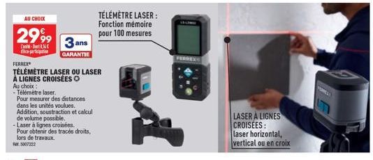 AU CHOIX  2999  L'an-Do co-participatio  Au choix :  - Télémètre laser.  Ref.5007222  FERREX  TÉLÉMÈTRE LASER OU LASER  À LIGNES CROISÉES O  3 ans  GARANTIE  Pour mesurer des distances  dans les unité