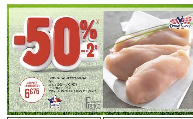 -50%  SOIT PAR 2  LA BARQUETTE:  6€75  VOLAILLE FRANCAISE  Filets de poulet extra-tendre 720g  Le kg: 12€50 ou X2 9€38 La barquette: 9600  Valable du mardi 3 au dimanche 8 janvier  SUR LE  France  Dou