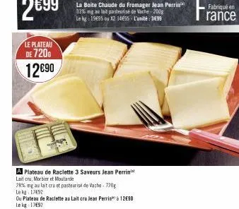le plateau  de 720  12€90  la boite chaude du fromager jean perrin 31% mg au lait pasteurisé de vache-2008 le kg: 1995 ou 12 14€95- l'unité: 3699  a plateau de raclette 3 saveurs jean perrin  lait cru