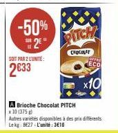 -50% 2E  SOIT PAR 2 L'UNITE:  2033  A Brioche Chocolat PITCH x 10 (375g)  PITCH  CHOCOLAT  Autres variétés disponibles à des prix différents Le kg 827-L'unité: 3€10  OFFR  ECO  x10 