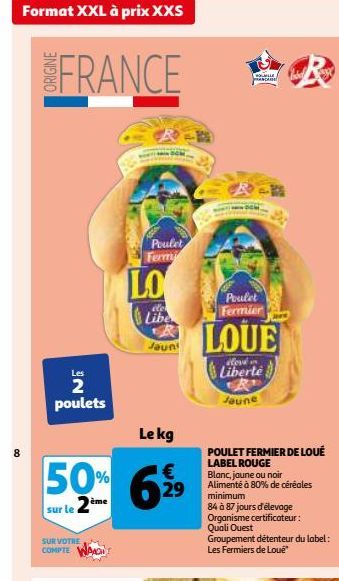 Format XXL à prix XXS  8  FRANCE  Les  2 poulets  SUR VOTRE COMPTE  Le kg  50% 62  €  sur le 2ème  LO  Poulet Fermi  Libe  Jaun  Rancan  Poulet Fermier  LOUE  Liberte  Jaune  POULET FERMIER DE LOUÉ  L