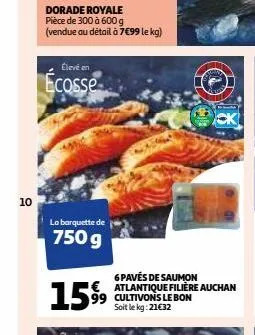 10  dorade royale pièce de 300 à 600 g (vendue au détail à 7€99 le kg)  élevé en  ecosse  la barquette de  750 g  1599  6 pavés de saumon € atlantique filière auchan cultivons le bon soit le kg: 21€32