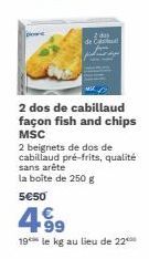 2 das de Ca  2 dos de cabillaud façon fish and chips MSC  2 beignets de dos de cabillaud pré-frits, qualité sans arête la boîte de 250 g  5€50  4⁹9  99  19 le kg au lieu de 220 