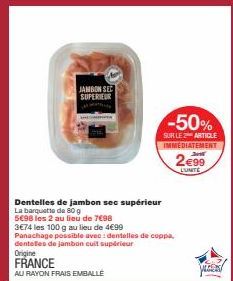 JAMBON SEE SUPERIEUR  Dentelles de jambon see supérieur  La barquette de 80 g 5698 les 2 au lieu de 7€98 3€74 les 100 g au lieu de 4€99  Panachage possible avec: dentelles de coppa, dentelles de jambo