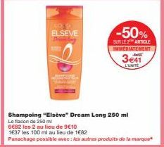 LOS D ELSEVE  Domb  -50%  SUR LE 2 ARTICLE IMMEDIATEMENT  Shampoing "Elsève" Dream Long 250 ml  Le flacon de 250 ml  6€82 les 2 au lieu de 9€10  1€37 les 100 ml au lieu de 1682  Panachage possible ave