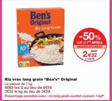 10  Ben's Original Riz Long Grain  -50%  SUR LE 2 ARTICLE IMMEDIATEMENT  Riz vrac long grain "Ben's" Original  Le paquet de 1 kg  4€63 les 2 au lieu de 6€18  2€32 le kg au lieu de 3€09  Panachage poss