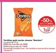 doritos  tortillas goût nacho cheese "doritos"  le sachet de 170 g  2€92 les 2 au lieu de 3€90  8€59 le kg au lieu de 11€48  panachage possible avec les tortillas et sauces de la marque "doritos"  -50