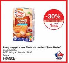 Pere Dodu  LONG NUGGETS  Long nuggets aux filets de poulet "Père Dodu" L'étude 200 g 9€75 le kg au lieu de 13€95  Origine  FRANCE  -30%  IMMEDIATEMENT  24  1€95 
