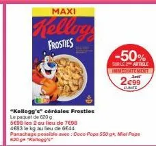 maxi  kellog  frosties  "kellogg's" céréales frosties le paquet de 620 g  5€98 les 2 au lieu de 7€98  483 le kg au lieu de 6€44  -50%  sur le 2 article immediatement  2€99  lunite  panachage possible 
