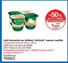 ACTIVI  Transforme en FRANCE  -50%  SUR LE 2 ARTICLE IMMEDIATEMENT  1e24  L'UNITE  Lait fermenté au bifidus "Activia" saveur vanille Le pack de 4 pots de 125 g - 500 g  2647 les 2 au lieu de 3€30  264