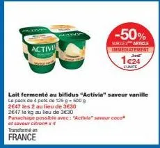 activi  transforme en france  -50%  sur le 2 article immediatement  1e24  l'unite  lait fermenté au bifidus "activia" saveur vanille le pack de 4 pots de 125 g - 500 g  2647 les 2 au lieu de 3€30  264