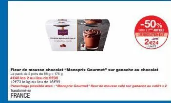 -50%  sur le 2 article immediatement  2€24  l'unité  fleur de mousse chocolat "monoprix gourmet" sur ganache au chocolat 2 pots de  g- 176 g  4€48 les 2 au lieu de 5€98  12€73 le kg au lieu de 16€99  