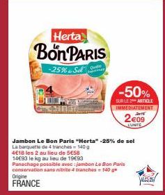 Herta  Bon PARIS  -25% Sol  Quedar  Seminar  -50%  SUR LE 2 ARTICLE IMMEDIATEMENT DATE  2€09 LUNITE  Jambon Le Bon Paris "Herta" -25% de sel  La barquette de 4 tranches - 140 g  4€18 les 2 au lieu de 