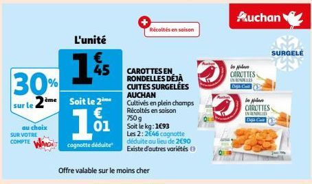 30%  sur le 2ème soit le 2ème  €  01  cognotte déduite  au choix  SUR VOTRE  COMPTE WAMO  L'unité  €  45  Offre valable sur le moins cher  CAROTTES EN RONDELLES DÉJÀ CUITES SURGELÉES AUCHAN  Cultivés 