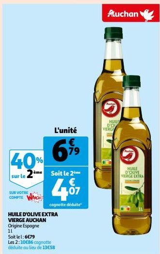 40%  sur le 2  SUR VOTRE COMPTE  ème  L'unité  6%9  HUILE D'OLIVE EXTRA  VIERGE AUCHAN Origine Espagne  11  Soit le 2ème €  407  cagnotte déduite  Soit le l: 6€79  Les 2:10€86 cagnotte déduite au lieu