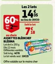 60%  sur  le  les 2 lots  14%  35  au lieu de 20€50 soit le lot  718  au choix assiettes blédichef blédina  basicha  lot de 6 x 250g dès 12 mois différentes variétés soit le kg: 4€78  le lot vendu seu