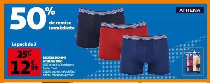 50%  Le pack de 3 25%9  99  12.99  99 Tailles 2 à 6  de remise immédiate  BOXERS HOMME ATHENA TRIO  95% coton 5% elasthanne  Coloris anthracite/croisière/ noir ou marine/rouge/nuit  ATHERA  ATHENA  AT