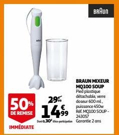 50%  DE REMISE  IMMÉDIATE  29%  14.⁹⁹9  99  243057  Dont 0,30 dice-porticipation Garantie 2 ans  BRAUN  BRAUN MIXEUR MQ100 SOUP Pied plastique détachable, verre doseur 600 ml. puissance 450w  REE MQ10