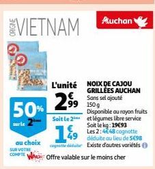 50%  au choix SUR VOTRE COMPTE  29⁹9⁹9  Soit le 2  L'unité NOIX DE CAJOU GRILLÉES AUCHAN Sans sel ajouté  99 150g  Auchan  49  cognotte déduite  Offre valable sur le moins cher  Disponible au rayon fr