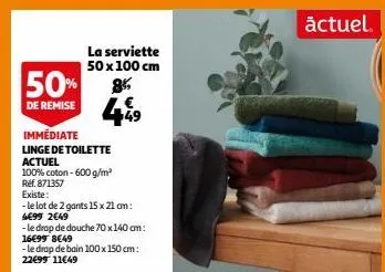 50%  de remise  85  449  la serviette 50 x 100 cm  immédiate  linge de toilette  actuel  100% coton - 600 g/m² réf. 871357  existe:  -le lot de 2 gants 15 x 21 cm:  4€99 2€49  -le drap de douche 70x14