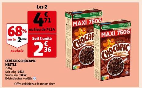 €  471  au lieu de 7€14  68%  sur le 2ème Soit l'unité  € 36  au choix  CÉRÉALES CHOCAPIC  NESTLE  750 g  Soit le kg: 3€14  2  Vendu seul: 3€57  Existe d'autres variétés Ⓒ  Offre valable sur le moins 