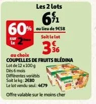 60%  sur  le  les 2 lots  691  au lieu de 9€58 soit le lot  3%6  au choix  coupelles de fruits bledina  lot de 12x100 g dès 6 mois  différentes variétés soit le kg: 2080  le lot vendu seul: 4€79  offr