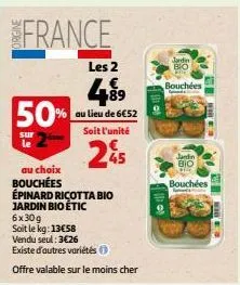 france  sur  le  50%  89  % au lieu de 6€52  les 2  soit l'unité  25  au choix bouchées  épinard ricotta bio jardin bio étic 6x30g  soit le kg: 13€58  vendu seul: 3€26  existe d'autres variétés  offre