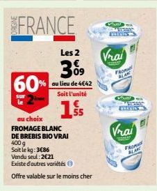 FRANCE  60%  sur le  Les  309  au lieu de 4€42  Soit l'unité  1.S  au choix  FROMAGE BLANC  DE BREBIS BIO VRAI  400 g  Soit le kg: 3€86  Vendu seul: 2€21  Existe d'autres variétés  Offre valable sur l