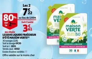 80%  sur  le  30 lavages (181)  soit le lavage 0€20  les 2  7½ 2  au lieu de 12€04 soit l'unité  31  au choix  lessive liquide fraîcheur d'été maison verte(¹)  soit le 1:2€01  vendu seul: 6€02  existe