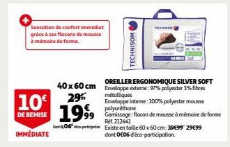 Sensation de confort immédiat grâce à ses flocons de mousse  à mémoire de forme.  10€  DE REMISE  IMMÉDIATE  40 x 60 cm 29%  1999  métalliques  Enveloppe interne: 100% polyester mousse polyuréthane  9