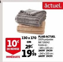 10€  DE REMISE  IMMÉDIATE  130 x 170  cm  29% €  1999  PLAID ACTUEL 100% polyester Ref. 526242 Existe en: -180 x 220 cm: 39€99 29€99  actuel.  -240 x 220 cm: 49€99 39€99 