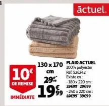 10€  de remise  immédiate  130 x 170  cm  29% €  1999  plaid actuel 100% polyester ref. 526242 existe en: -180 x 220 cm: 39€99 29€99  actuel.  -240 x 220 cm: 49€99 39€99 