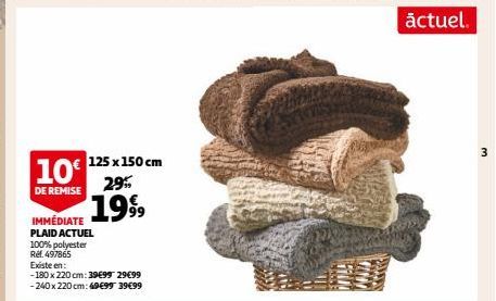 10€ 125 x 150 cm DE REMISE 1999  29%  IMMÉDIATE PLAID ACTUEL 100% polyester Ref. 497865  Existe en:  -180 x 220 cm: 39€99 29€99 -240 x 220 cm: 49€99 39€99  1000  actuel.  3 