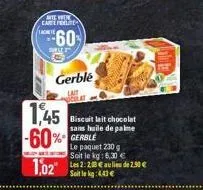 achete  we wer careferlites  wille  60  gerble  colt  1,45 -60% gerble  1,02  biscuit lait chocolat sans huile de palme  le paquet 230 g soit le kg: 6,30 €  les 2:28 € au lieu de 2.50 € soit le kg: 4.